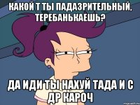 какой т ты падазрительный, теребанькаешь? да иди ты нахуй тада и с др кароч