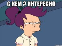 С кем ? Интересно 