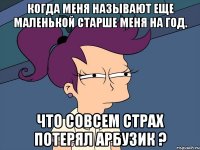 Когда меня называют еще маленькой старше меня на год. Что совсем страх потерял арбузик ?