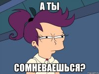 а ты сомневаешься?