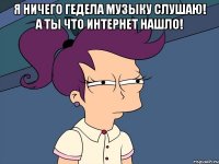 Я ничего гедела музыку слушаю! А ты что Интернет нашло! 