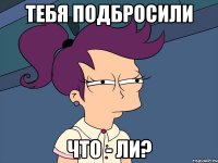 тебя подбросили что - ли?