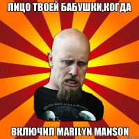 лицо твоей бабушки,когда включил Marilyn Manson