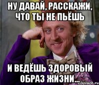 Ну давай, расскажи, что ты не пьёшь и ведёшь здоровый образ жизни...