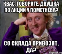 КВАС, ГОВОРИТЕ, ДВУШКА ПО АКЦИИ У ПОМЕТНЁВА? СО СКЛАДА ПРИВОЗЯТ, ДА?