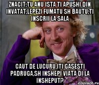 znacit,tu anu ista ti apushi din invatat,lepezi fumatu sh bautu,ti inscrii la sala caut de lucuru,iti gasesti padruga,sh inshepi viata di la insheput?