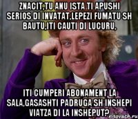 znacit,tu anu ista ti apushi serios di invatat,lepezi fumatu sh bautu,iti cauti di lucuru, iti cumperi abonament la sala,gasashti padruga sh inshepi viatza di la insheput?