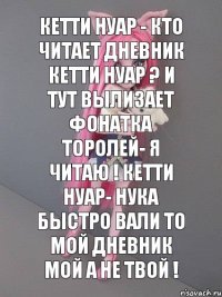 Кетти Нуар - Кто читает дневник Кетти Нуар ? И тут вылизает фонатка Торолей- Я читаю ! Кетти Нуар- Нука быстро вали то мой дневник мой а не твой !