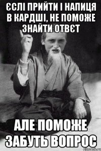 єслі прийти і напиця в кардші, не поможе знайти отвєт але поможе забуть вопрос