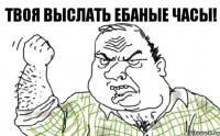 ТВОЯ ВЫСЛАТЬ ЕБАНЫЕ ЧАСЫ!