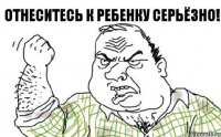 Отнеситесь к ребенку серьёзно!