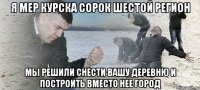 Я МЕР КУРСКА СОРОК ШЕСТОЙ РЕГИОН МЫ РЕШИЛИ СНЕСТИ ВАШУ ДЕРЕВНЮ И ПОСТРОИТЬ ВМЕСТО НЕЕ ГОРОД