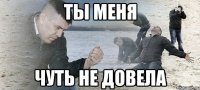 Ты меня Чуть не довела