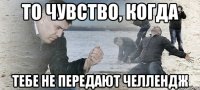 то чувство, когда тебе не передают челлендж