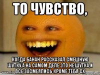 То чувство, Когда банан рассказал смешную шутку,а на самом деле это не шутка,и все засмеялись кроме тебя сх