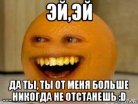 Эй,эй Да ты, ты от меня больше НИКОГДА не отстанешь :D