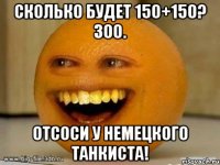 Сколько будет 150+150? 300. Отсоси у немецкого танкиста!