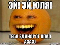 Эй! Эй,Юля! Тебя единорог ипал азаз)