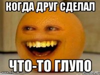 когда друг сделал что-то глупо