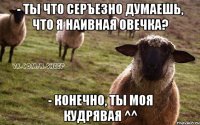 - ты что серъезно думаешь, что я наивная овечка? - конечно, ты моя кудрявая ^^