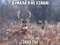 думала я не узнаю эххх ты