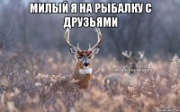 милый я на рыбалку с друзьями 