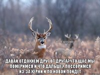  давай отдохнем друг от друга?что щас мы померимся и что дальше? поссоримся из-за херни и по новой пойдет