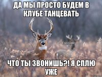 Да мы просто будем в клубе танцевать Что ты звонишь?! Я сплю уже