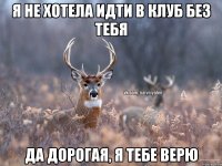 я не хотела идти в клуб без тебя да дорогая, я тебе верю