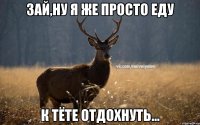 Зай,ну я же просто еду К тёте отдохнуть...