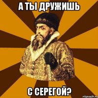 А ты дружишь С Серегой?