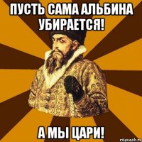 пусть сама альбина убирается! а мы цари!