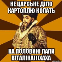 не царське діло картоплю копать на половині папи Віталіка)))хаха