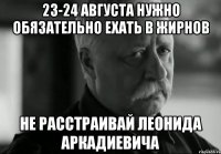 23-24 августа нужно обязательно ехать в Жирнов Не расстраивай Леонида аркадиевича