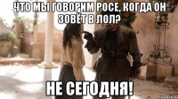 Что мы говорим Росе, когда он зовёт в лол? Не сегодня!