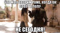 Что мы говорим Роме, когда он зовёт в лол? Не сегодня!