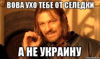 Вова ухо тебе от селедки а не УКРАИНУ