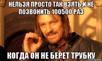 нельзя просто так взять,и не позвонить 100500 раз когда он не берет трубку