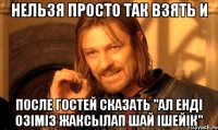 Нельзя просто так взять и ПОСЛЕ ГОСТЕЙ СКАЗАТЬ "АЛ ЕНДІ ОЗІМІЗ ЖАКСЫЛАП ШАЙ ІШЕЙІК"