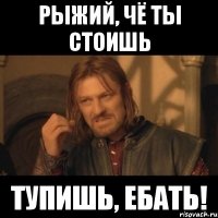 Рыжий, чё ты стоишь Тупишь, ебать!