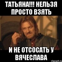 Татьяна!!! Нельзя просто взять и не Отсосать у Вячеслава