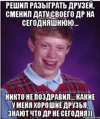 Решил разыграть друзей, сменил дату своего ДР на сегодняшнюю... Никто не поздравил... Какие у меня хорошие друзья, знают что ДР не сегодня))