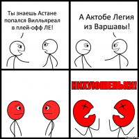 Ты знаешь Астане попался Вилльяреал в плей-офф ЛЕ! А Актобе Легия из Варшавы!