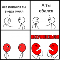 Ага попался ты вчера гулял А ты ебался