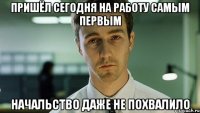 пришëл сегодня на работу самым первым начальство даже не похвалило