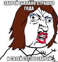 закрой ебалало страшко года и своей сестре закрой