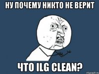 НУ ПОЧЕМУ НИКТО НЕ ВЕРИТ Что ilg clean?