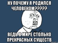 НУ ПОЧЕМУ Я РОДИЛСЯ ЧЕЛОВЕКОМ????? ВЕДЬ В МИРЕ СТОЛЬКО ПРЕКРАСНЫХ СУЩЕСТВ