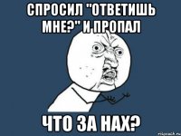 Спросил "ответишь мне?" и пропал что за нах?