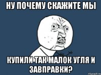 Ну почему скажите мы купили так малок угля и завправки?